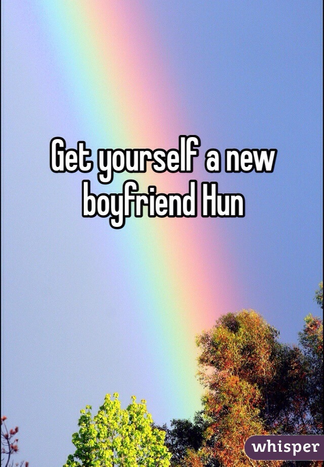 Get yourself a new boyfriend Hun 