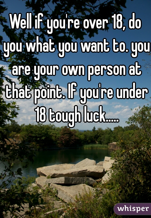 Well if you're over 18, do you what you want to. you are your own person at that point. If you're under 18 tough luck.....