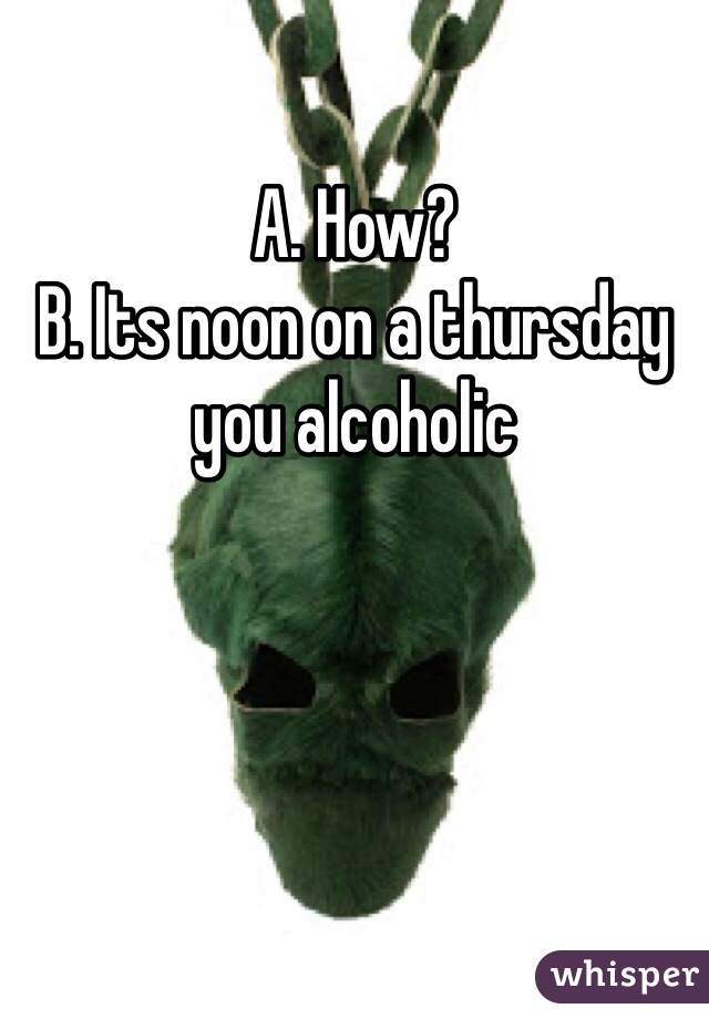 A. How?
B. Its noon on a thursday you alcoholic