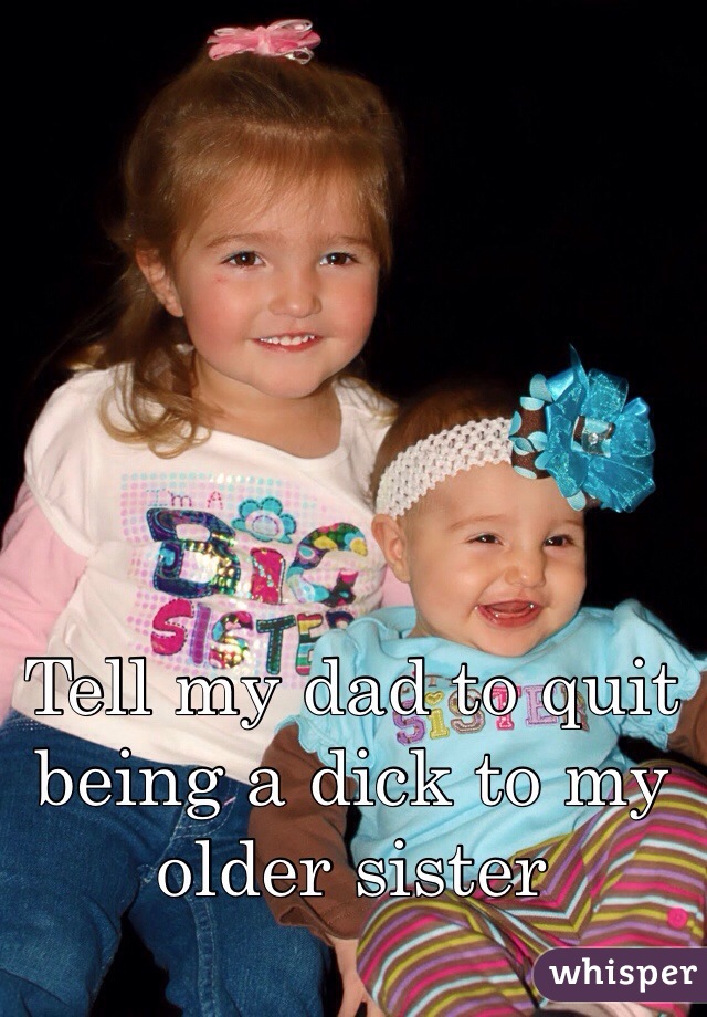 Tell my dad to quit being a dick to my older sister