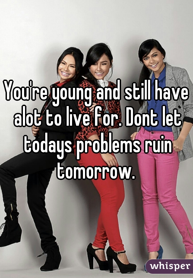 You're young and still have alot to live for. Dont let todays problems ruin tomorrow. 