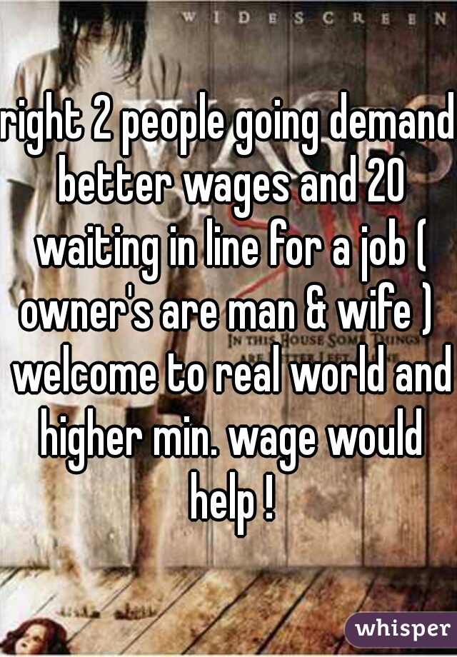 right 2 people going demand better wages and 20 waiting in line for a job ( owner's are man & wife )  welcome to real world and higher min. wage would help !