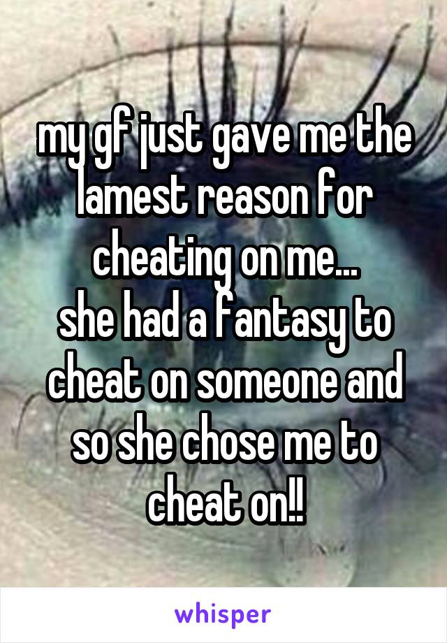 my gf just gave me the lamest reason for cheating on me...
she had a fantasy to cheat on someone and so she chose me to cheat on!!