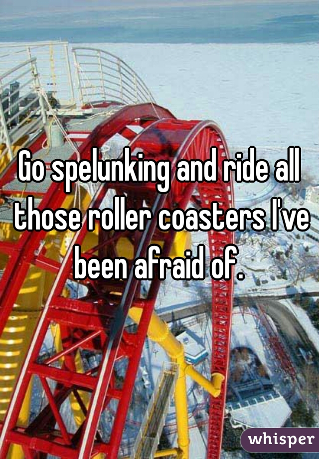 Go spelunking and ride all those roller coasters I've been afraid of. 