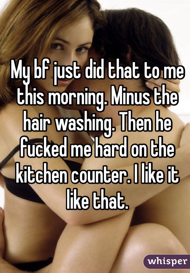 My bf just did that to me this morning. Minus the hair washing. Then he fucked me hard on the kitchen counter. I like it like that. 