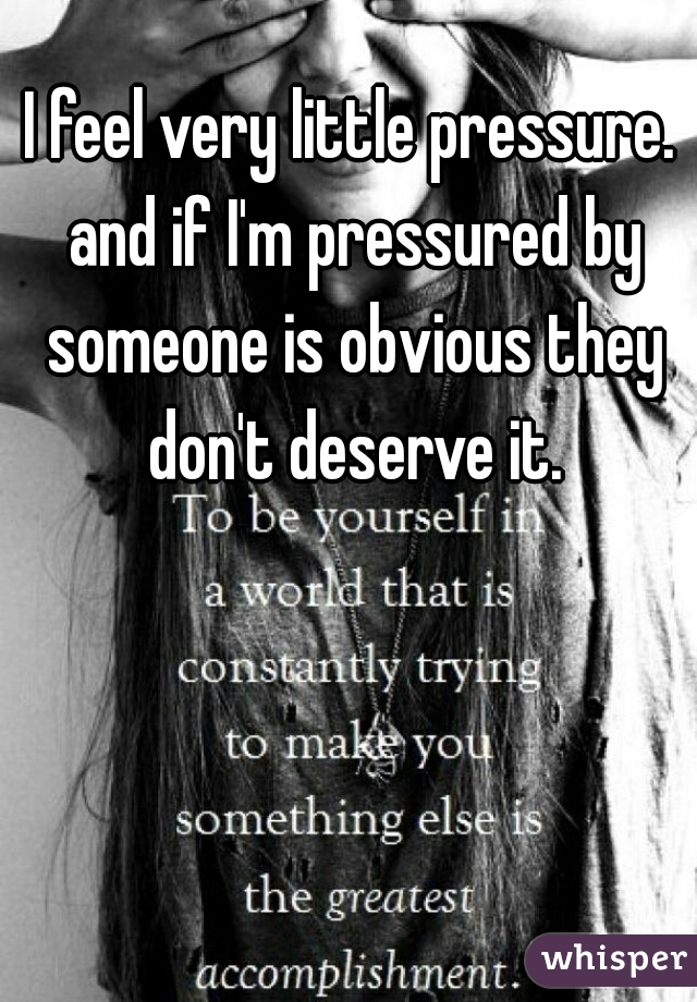 I feel very little pressure. and if I'm pressured by someone is obvious they don't deserve it.