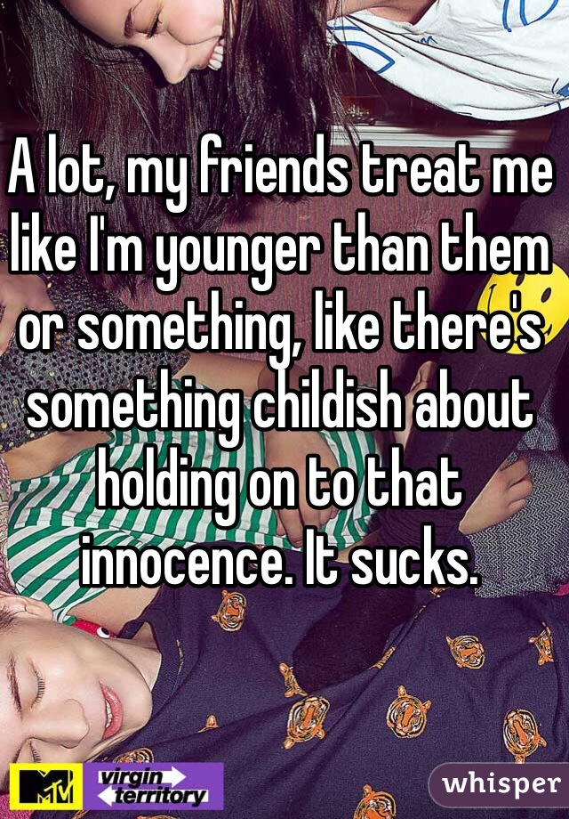 A lot, my friends treat me like I'm younger than them or something, like there's something childish about holding on to that innocence. It sucks.