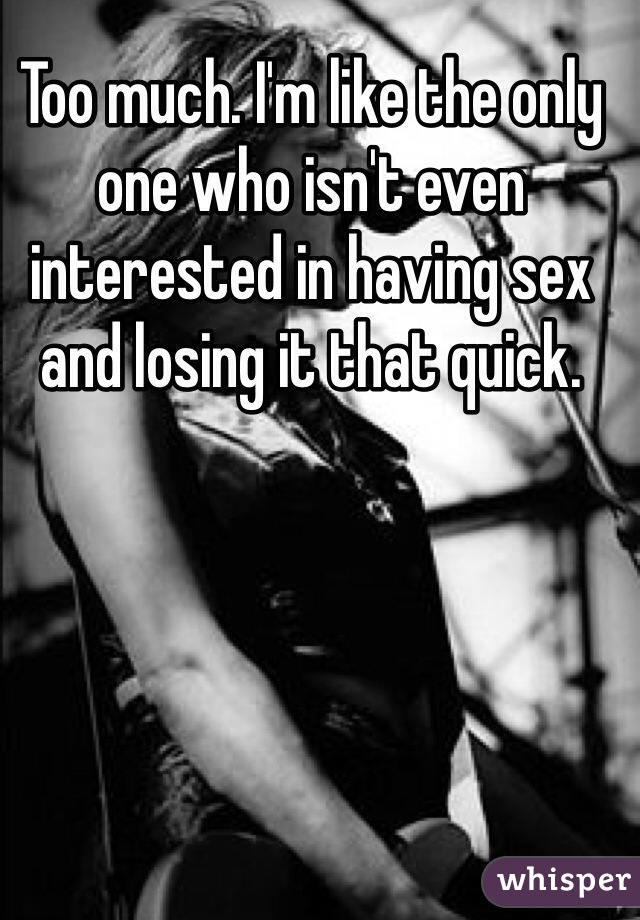 Too much. I'm like the only one who isn't even interested in having sex and losing it that quick. 