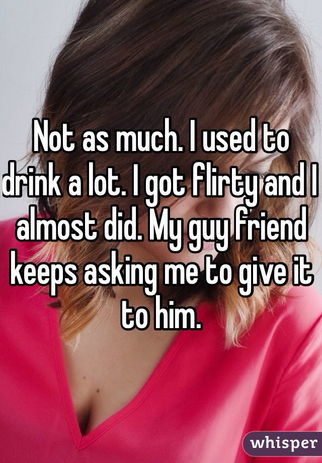 Not as much. I used to drink a lot. I got flirty and I almost did. My guy friend keeps asking me to give it to him. 