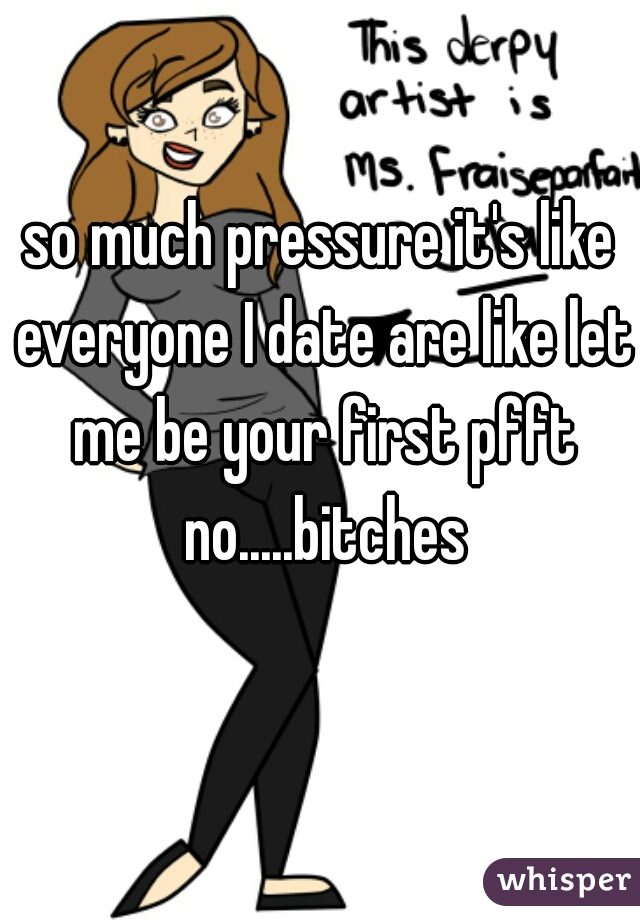 so much pressure it's like everyone I date are like let me be your first pfft no.....bitches