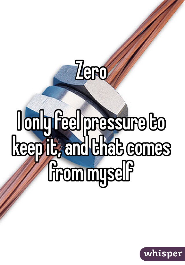 Zero 

I only feel pressure to keep it, and that comes from myself 