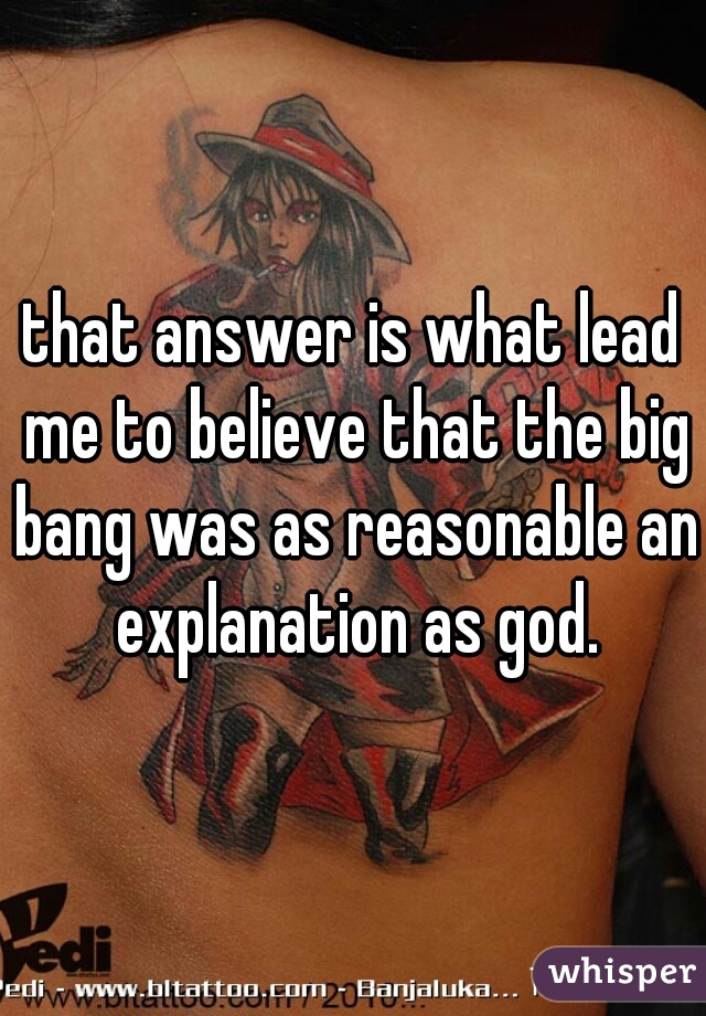 that answer is what lead me to believe that the big bang was as reasonable an explanation as god.