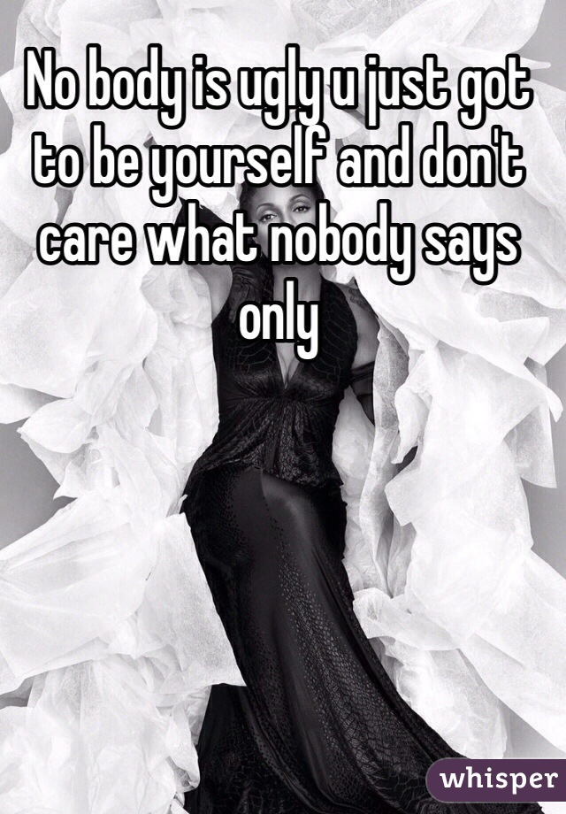 No body is ugly u just got to be yourself and don't care what nobody says only

