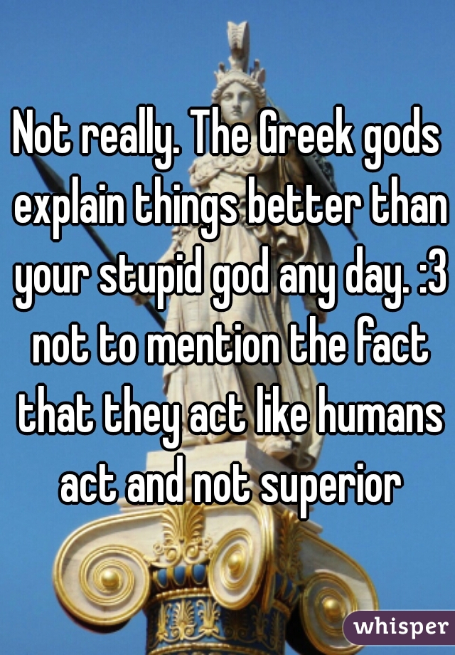 Not really. The Greek gods explain things better than your stupid god any day. :3 not to mention the fact that they act like humans act and not superior