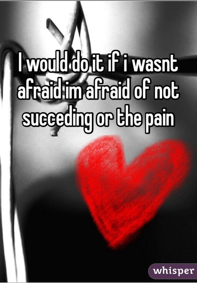 I would do it if i wasnt afraid im afraid of not succeding or the pain 