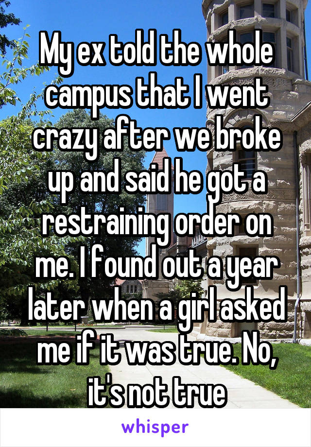 My ex told the whole campus that I went crazy after we broke up and said he got a restraining order on me. I found out a year later when a girl asked me if it was true. No, it's not true