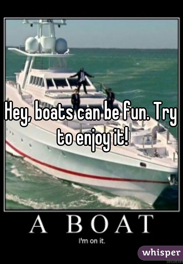 Hey, boats can be fun. Try to enjoy it!