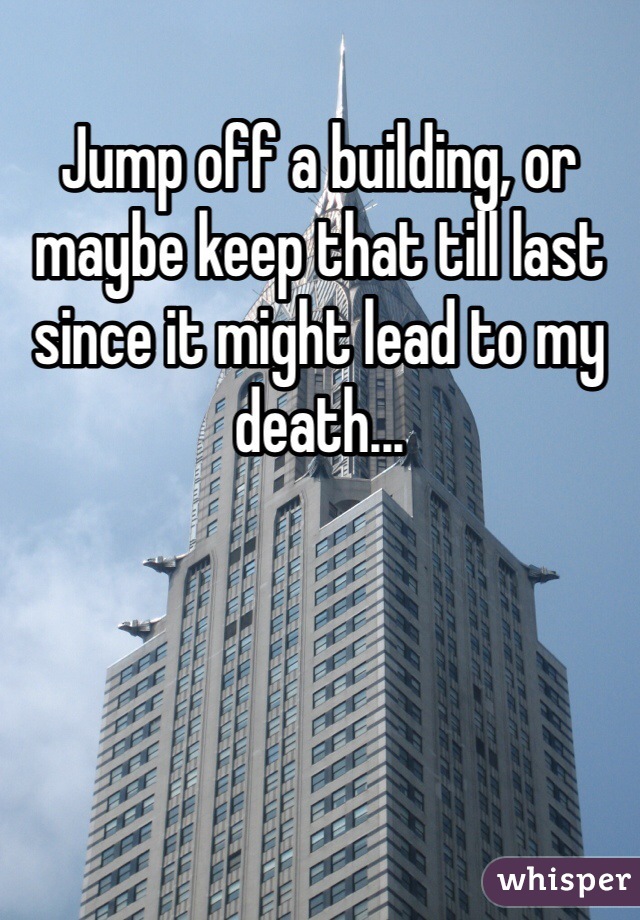 Jump off a building, or maybe keep that till last since it might lead to my death...