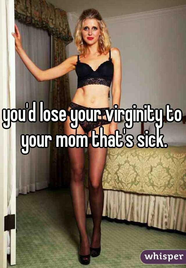 you'd lose your virginity to your mom that's sick.