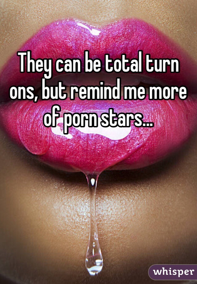 They can be total turn ons, but remind me more of porn stars...