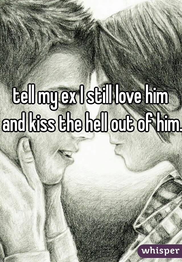 tell my ex I still love him and kiss the hell out of him.  