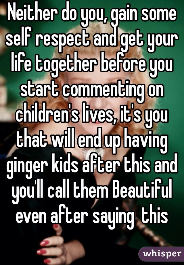 Neither do you, gain some self respect and get your life together before you start commenting on children's lives, it's you that will end up having ginger kids after this and you'll call them Beautiful even after saying  this 