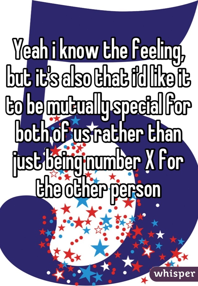 Yeah i know the feeling, but it's also that i'd like it to be mutually special for both of us rather than just being number X for the other person