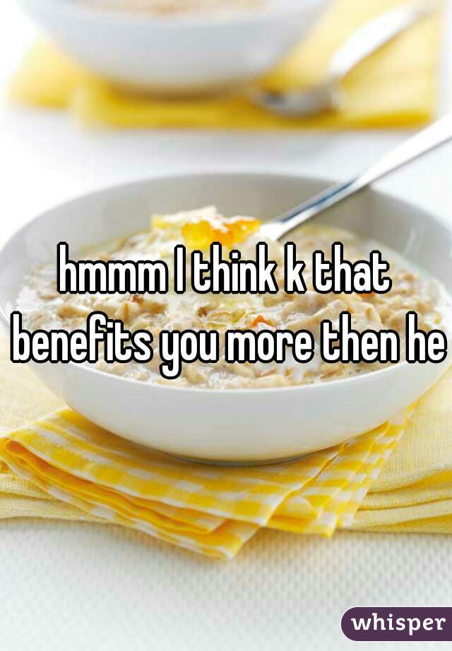 hmmm I think k that benefits you more then her