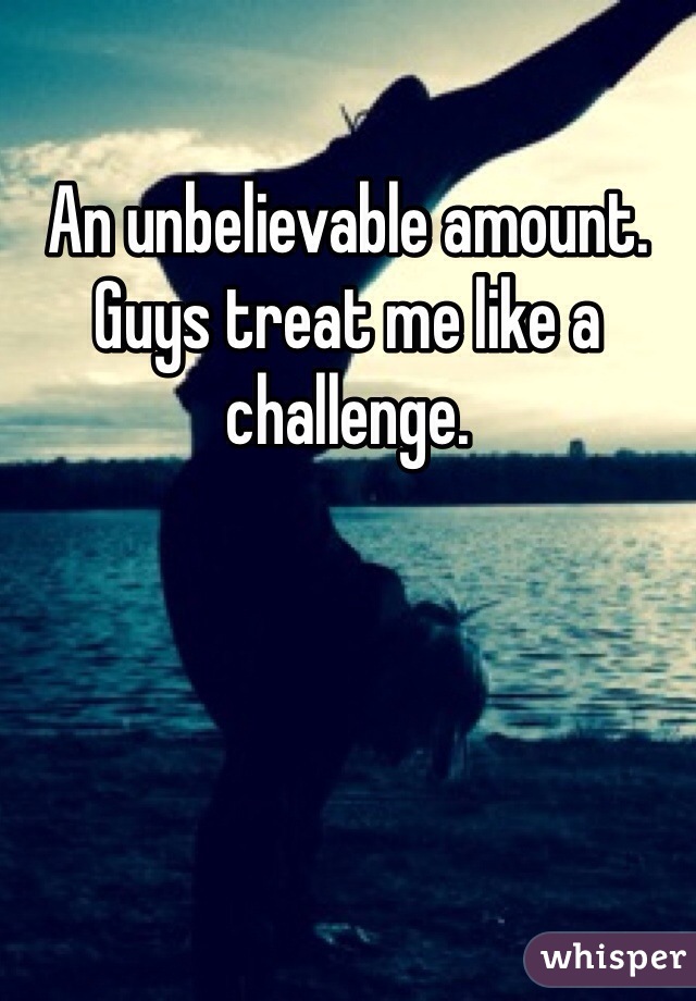 An unbelievable amount. Guys treat me like a challenge. 