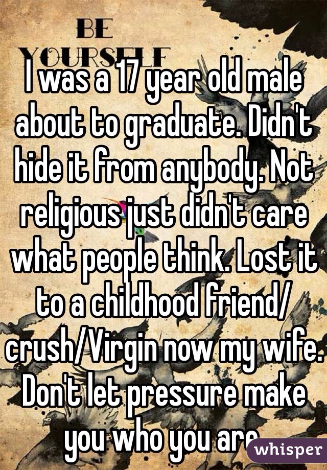 I was a 17 year old male about to graduate. Didn't hide it from anybody. Not religious just didn't care what people think. Lost it to a childhood friend/crush/Virgin now my wife. Don't let pressure make you who you are.