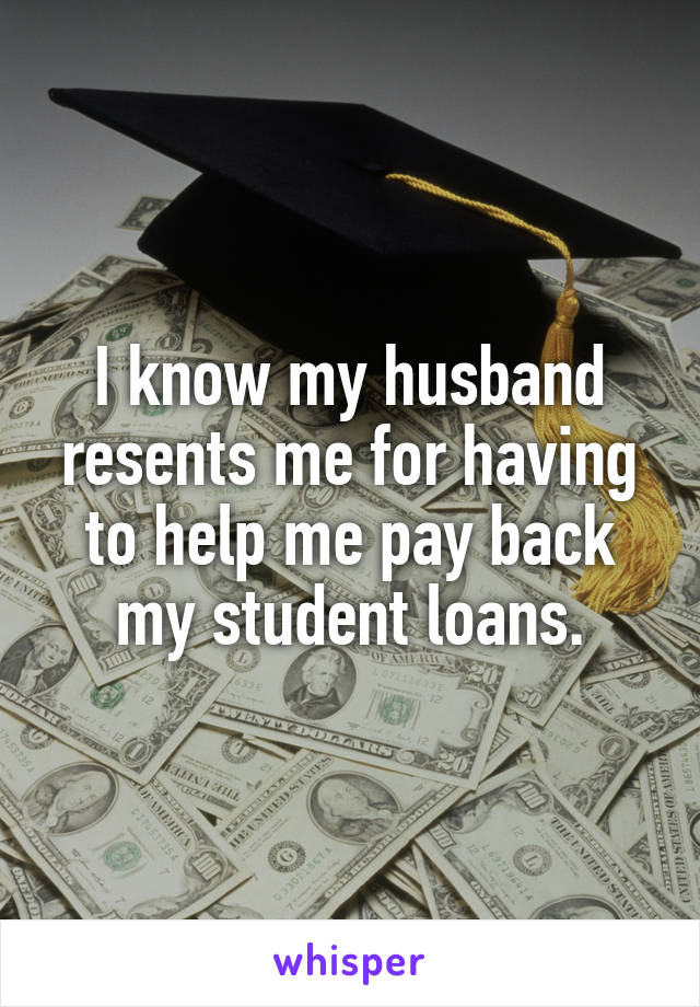 I know my husband resents me for having to help me pay back my student loans.