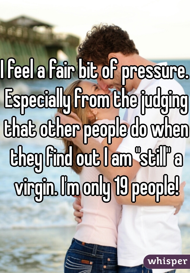 I feel a fair bit of pressure. Especially from the judging that other people do when they find out I am "still" a virgin. I'm only 19 people!