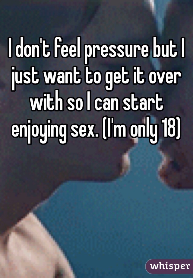 I don't feel pressure but I just want to get it over with so I can start enjoying sex. (I'm only 18)