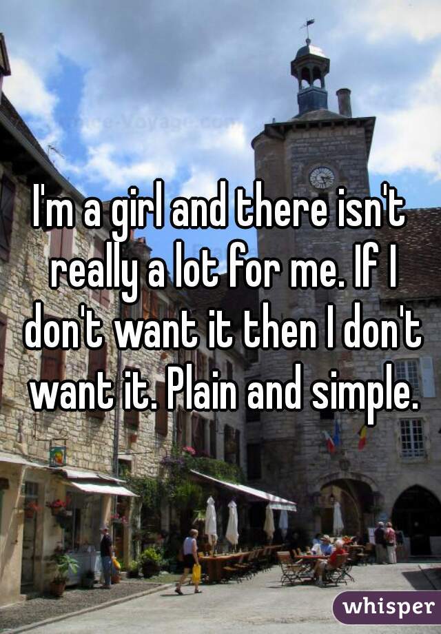 I'm a girl and there isn't really a lot for me. If I don't want it then I don't want it. Plain and simple.
