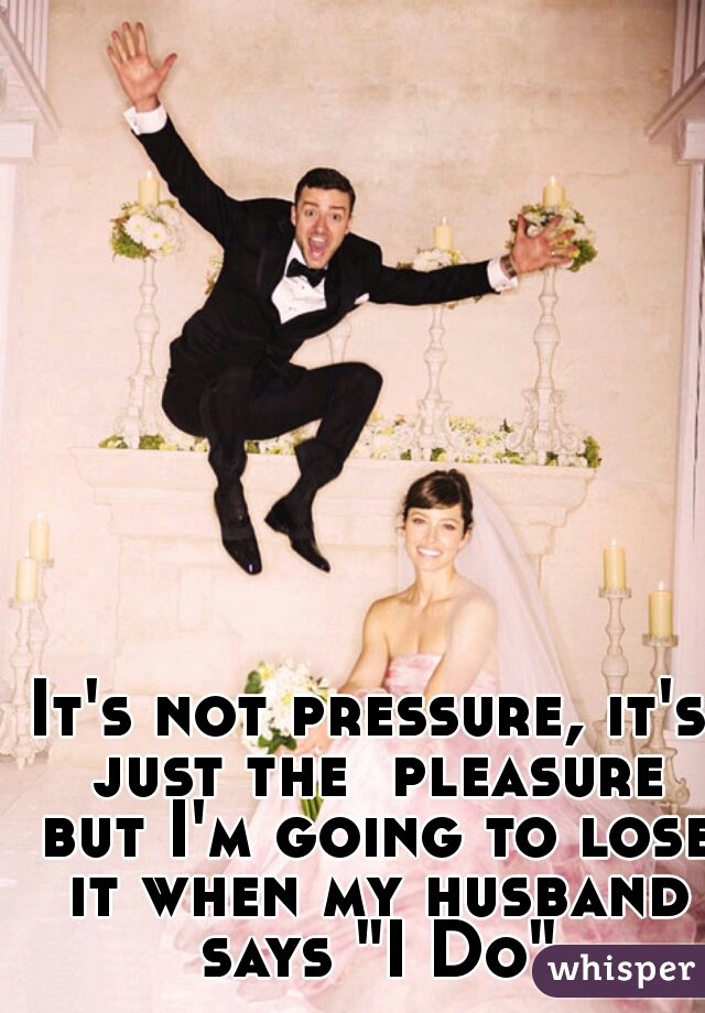 It's not pressure, it's just the  pleasure but I'm going to lose it when my husband says "I Do"