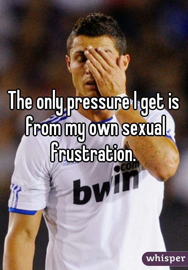The only pressure I get is from my own sexual frustration. 