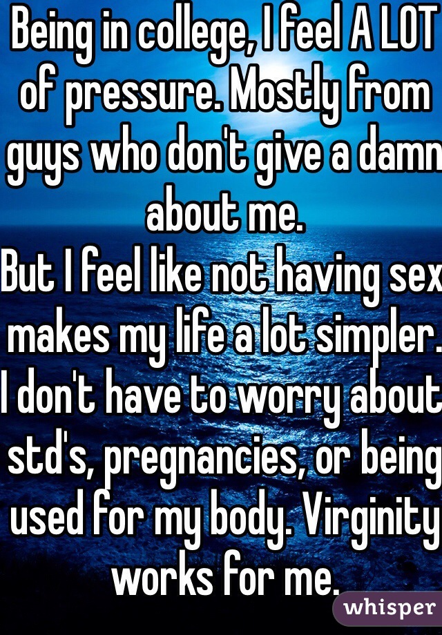 Being in college, I feel A LOT of pressure. Mostly from guys who don't give a damn about me.
But I feel like not having sex makes my life a lot simpler. I don't have to worry about std's, pregnancies, or being used for my body. Virginity works for me.