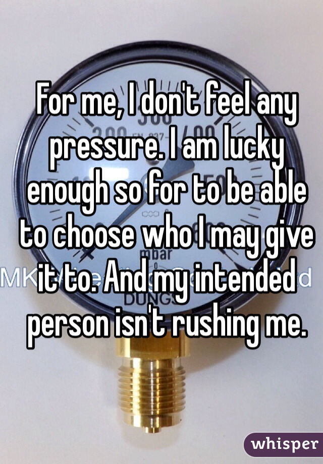For me, I don't feel any pressure. I am lucky enough so for to be able to choose who I may give it to. And my intended person isn't rushing me.