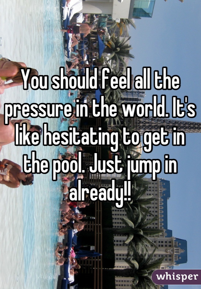 You should feel all the pressure in the world. It's like hesitating to get in the pool. Just jump in already!!