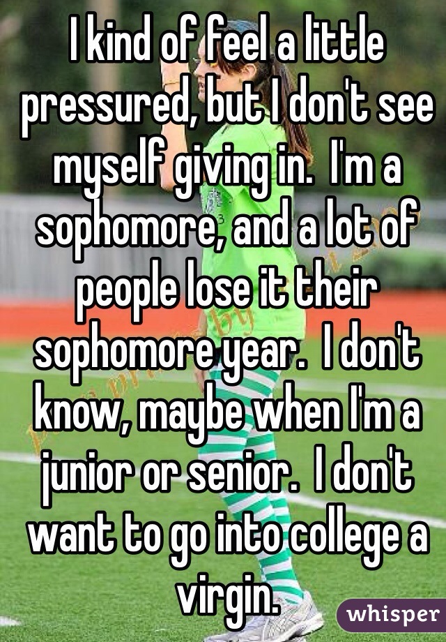 I kind of feel a little pressured, but I don't see myself giving in.  I'm a sophomore, and a lot of people lose it their sophomore year.  I don't know, maybe when I'm a junior or senior.  I don't want to go into college a virgin.