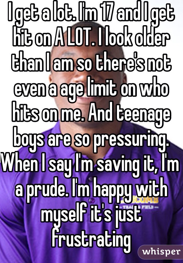 I get a lot. I'm 17 and I get hit on A LOT. I look older than I am so there's not even a age limit on who hits on me. And teenage boys are so pressuring. When I say I'm saving it, I'm a prude. I'm happy with myself it's just frustrating 