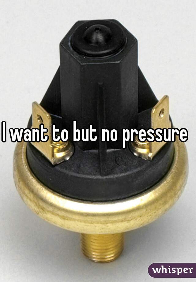 I want to but no pressure 