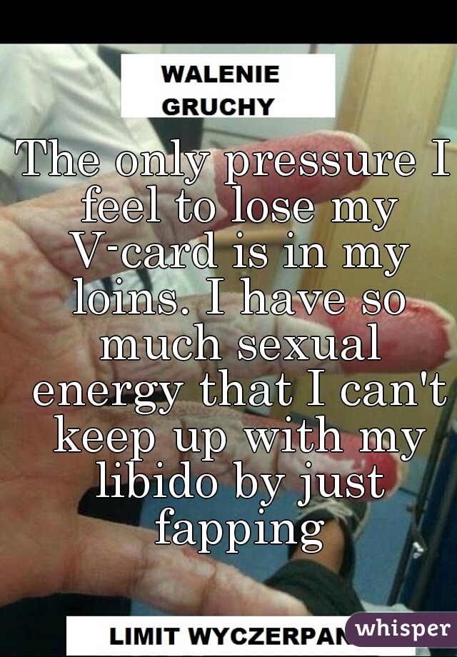 The only pressure I feel to lose my V-card is in my loins. I have so much sexual energy that I can't keep up with my libido by just fapping
