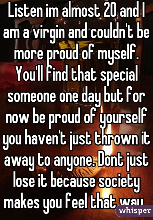Listen im almost 20 and I am a virgin and couldn't be more proud of myself. You'll find that special someone one day but for now be proud of yourself you haven't just thrown it away to anyone. Dont just lose it because society makes you feel that way. 
