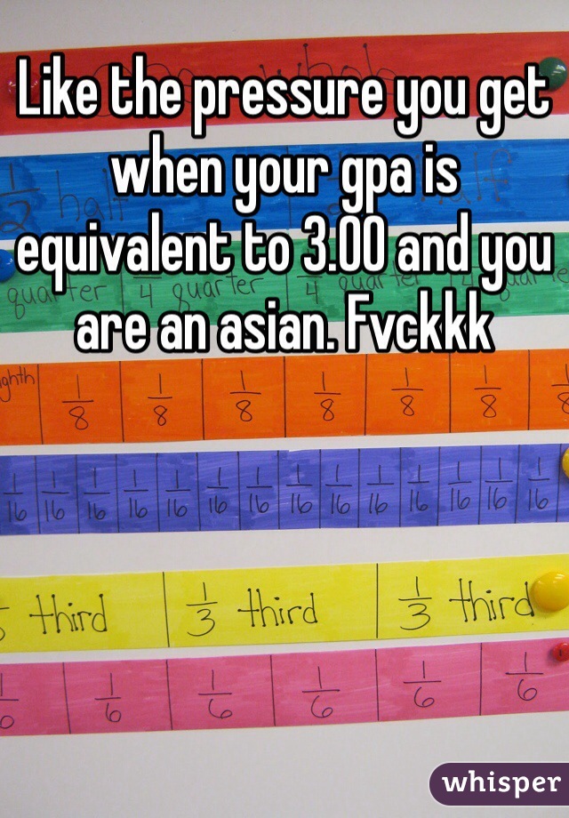 Like the pressure you get when your gpa is equivalent to 3.00 and you are an asian. Fvckkk