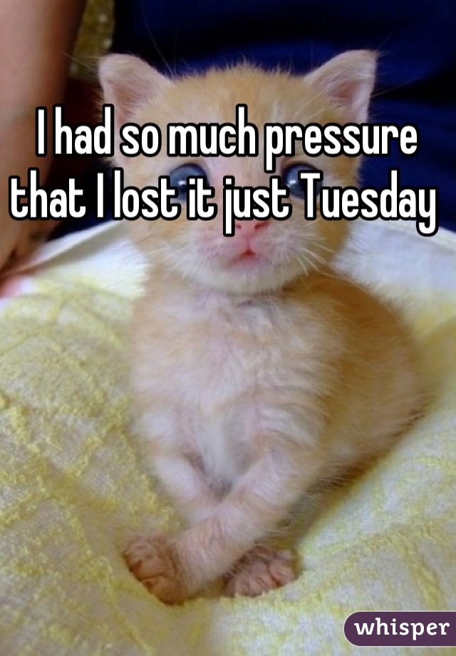 I had so much pressure that I lost it just Tuesday 