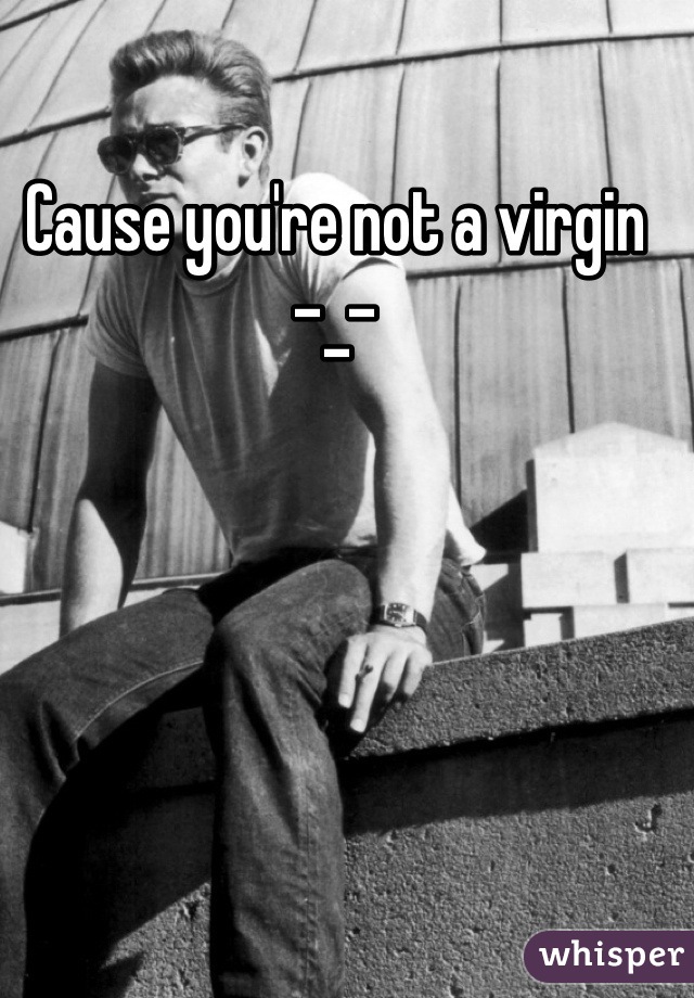 Cause you're not a virgin  -_-