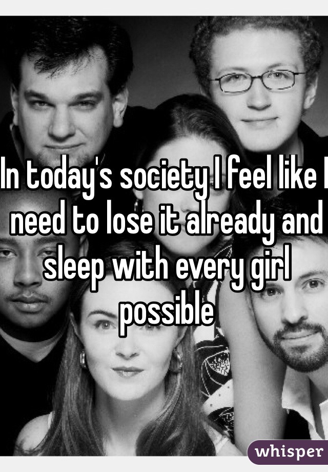 In today's society I feel like I need to lose it already and sleep with every girl possible 