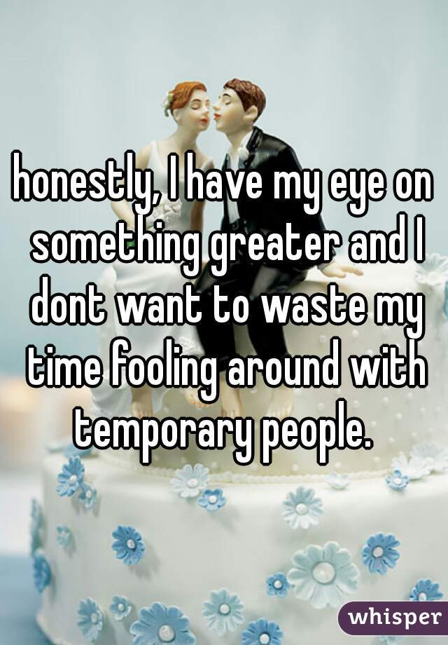 honestly, I have my eye on something greater and I dont want to waste my time fooling around with temporary people. 