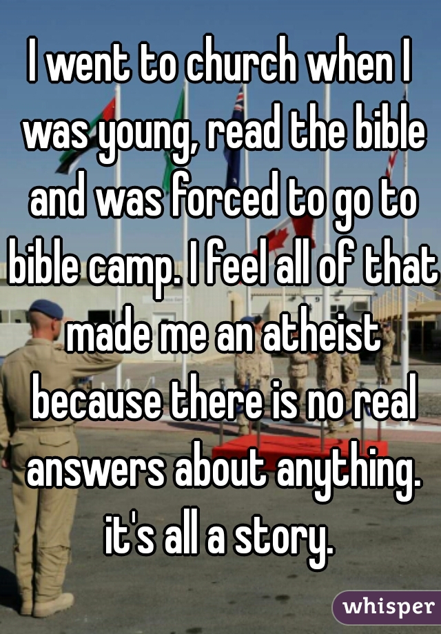 I went to church when I was young, read the bible and was forced to go to bible camp. I feel all of that made me an atheist because there is no real answers about anything. it's all a story. 